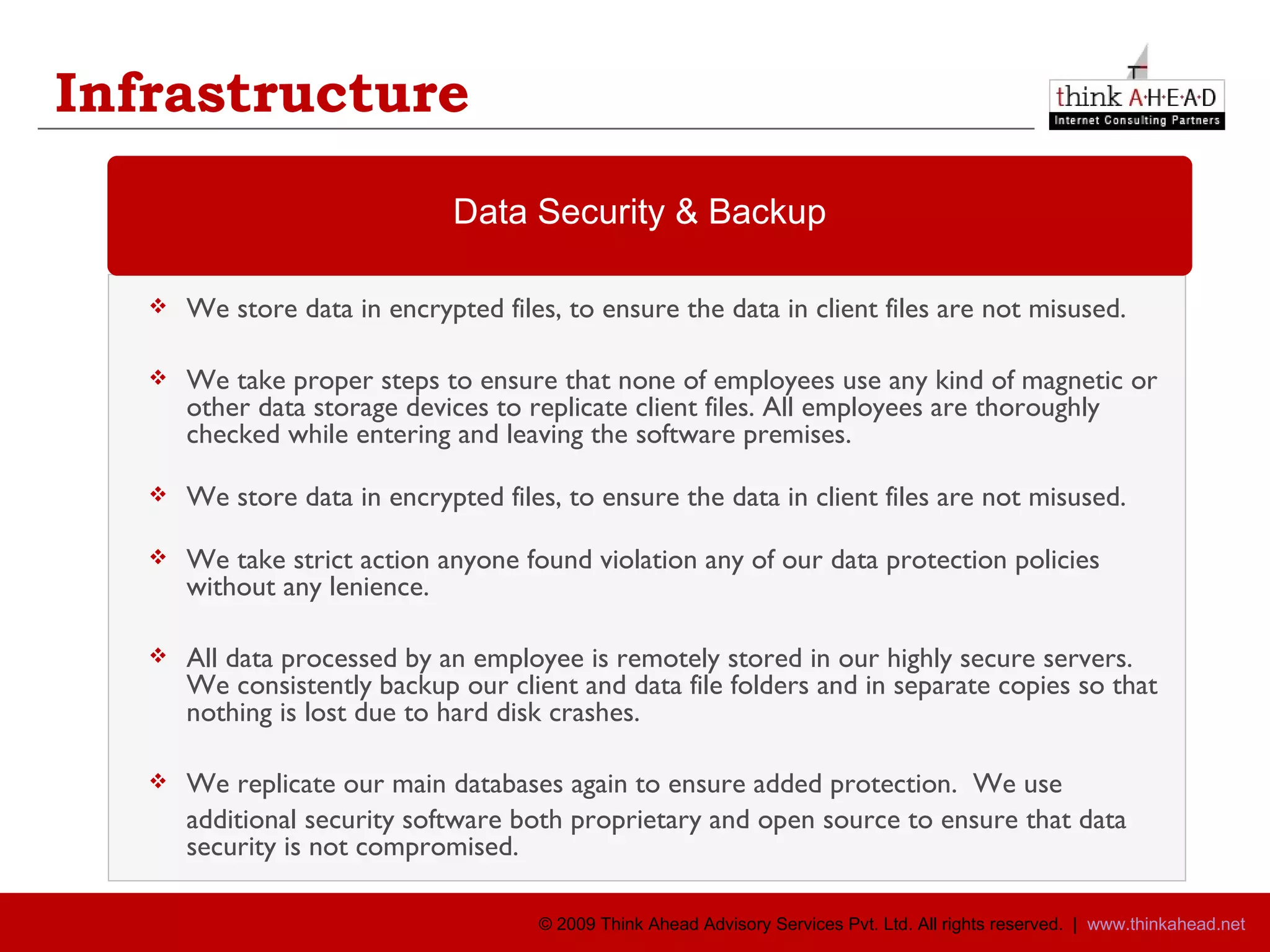 Infrastructure We store data in encrypted files, to ensure the data in client files are not misused.  We take proper steps to ensure that none of employees use any kind of magnetic or other data storage devices to replicate client files. All employees are thoroughly checked while entering and leaving the software premises. We store data in encrypted files, to ensure the data in client files are not misused.  We take strict action anyone found violation any of our data protection policies without any lenience. All data processed by an employee is remotely stored in our highly secure servers.  We consistently backup our client and data file folders and in separate copies so that nothing is lost due to hard disk crashes.  We replicate our main databases again to ensure added protection.  We use  additional security software both proprietary and open source to ensure that data security is not compromised.  Data Security & Backup 