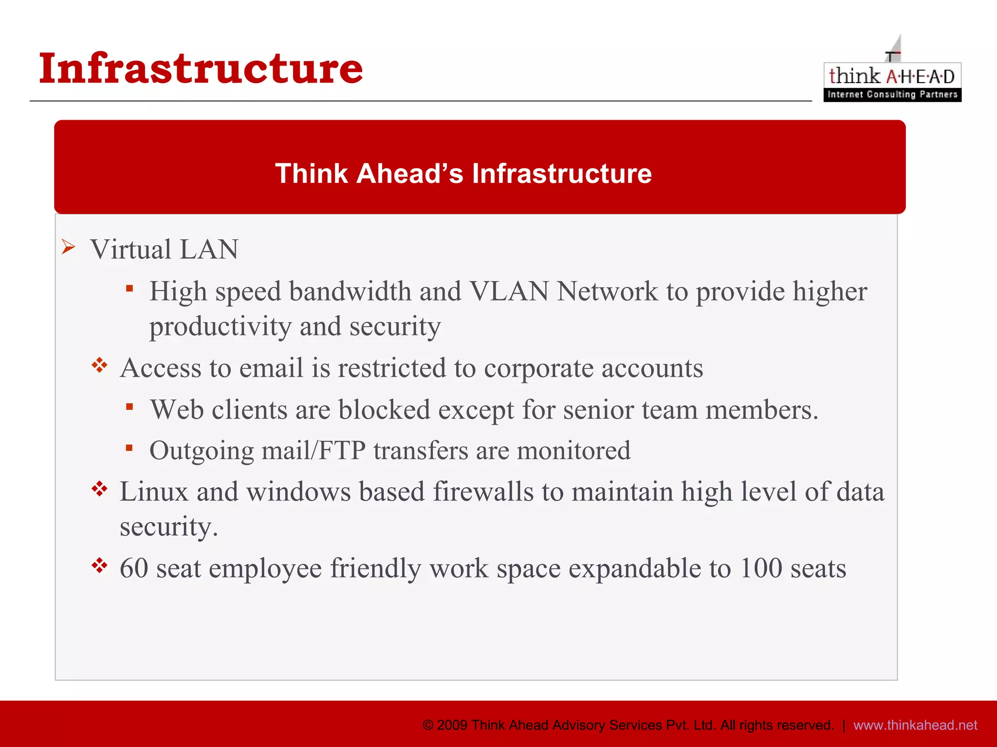 Virtual LAN  High speed bandwidth and VLAN Network to provide higher productivity and security Access to email is restricted to corporate accounts Web clients are blocked except for senior team members. Outgoing mail/FTP transfers are monitored Linux and windows based firewalls to maintain high level of data security. 60 seat employee friendly work space expandable to 100 seats  Think Ahead’s Infrastructure  Infrastructure 