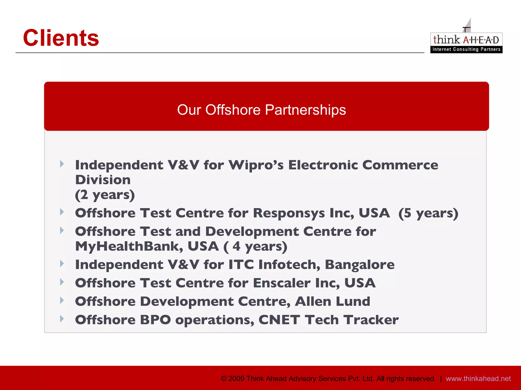 Clients Independent V&V for Wipro’s Electronic Commerce Division (2 years)  Offshore Test Centre for Responsys Inc, USA  (5 years) Offshore Test and Development Centre for  MyHealthBank, USA ( 4 years) Independent V&V for ITC Infotech, Bangalore Offshore Test Centre for Enscaler Inc, USA  Offshore Development Centre, Allen Lund Offshore BPO operations, CNET Tech Tracker Our Offshore Partnerships 