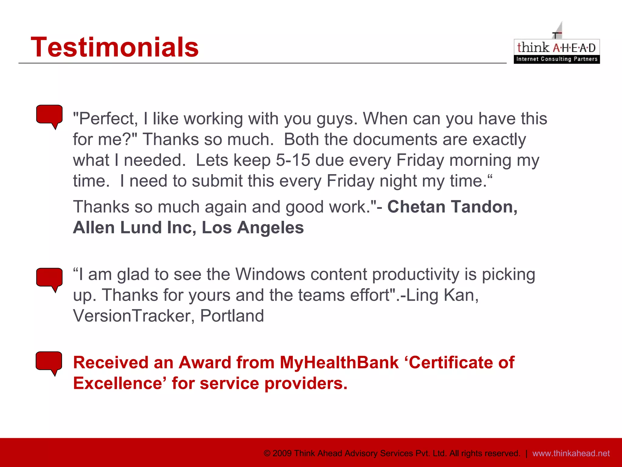 Testimonials "Perfect, I like working with you guys. When can you have this for me?" Thanks so much.  Both the documents are exactly what I needed.  Lets keep 5-15 due every Friday morning my time.  I need to submit this every Friday night my time.“ Thanks so much again and good work."-  Chetan Tandon, Allen Lund Inc, Los Angeles “ I am glad to see the Windows content productivity is picking up. Thanks for yours and the teams effort".-Ling Kan, VersionTracker, Portland Received an Award from MyHealthBank ‘Certificate of  Excellence’ for service providers. 