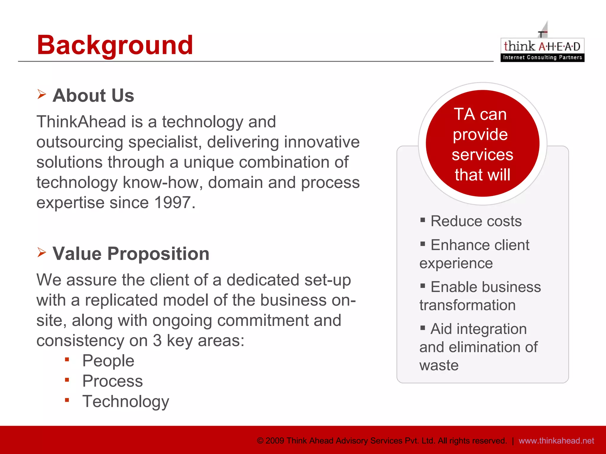 Background About Us ThinkAhead is a technology and outsourcing specialist, delivering innovative solutions through a unique combination of technology know-how, domain and process expertise since 1997. Value Proposition We assure the client of a dedicated set-up with a replicated model of the business on-site, along with ongoing commitment and consistency on 3 key areas: People Process Technology TA can  provide  services that will Reduce costs  Enhance client  experience Enable business transformation Aid integration and elimination of waste 