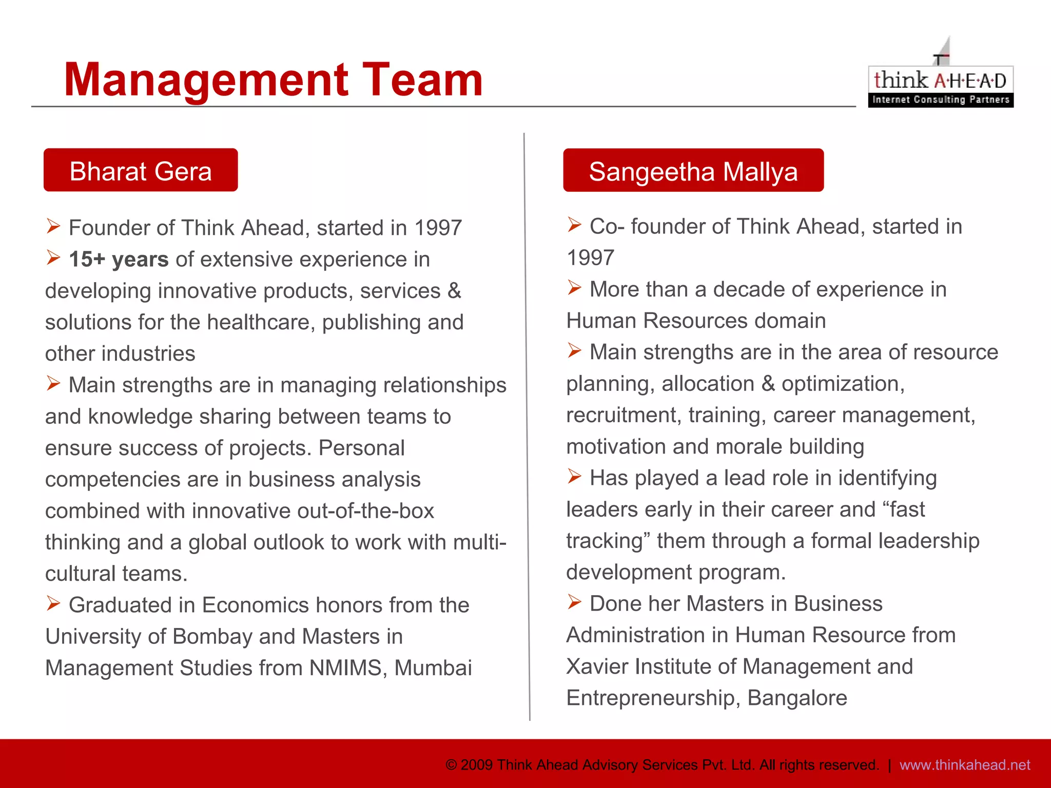 Management Team  Founder of Think Ahead, started in 1997 15+ years  of extensive experience in developing innovative products, services & solutions for the healthcare, publishing and other industries Main strengths are in managing relationships and knowledge sharing between teams to ensure success of projects. Personal competencies are in business analysis combined with innovative out-of-the-box thinking and a global outlook to work with multi-cultural teams. Graduated in Economics honors from the University of Bombay and Masters in Management Studies from NMIMS, Mumbai Co- founder of Think Ahead, started in 1997 More than a decade of experience in Human Resources domain Main strengths are in the area of resource planning, allocation & optimization, recruitment, training, career management, motivation and morale building Has played a lead role in identifying leaders early in their career and “fast tracking” them through a formal leadership development program. Done her Masters in Business Administration in Human Resource from Xavier Institute of Management and Entrepreneurship, Bangalore Bharat Gera Sangeetha Mallya 