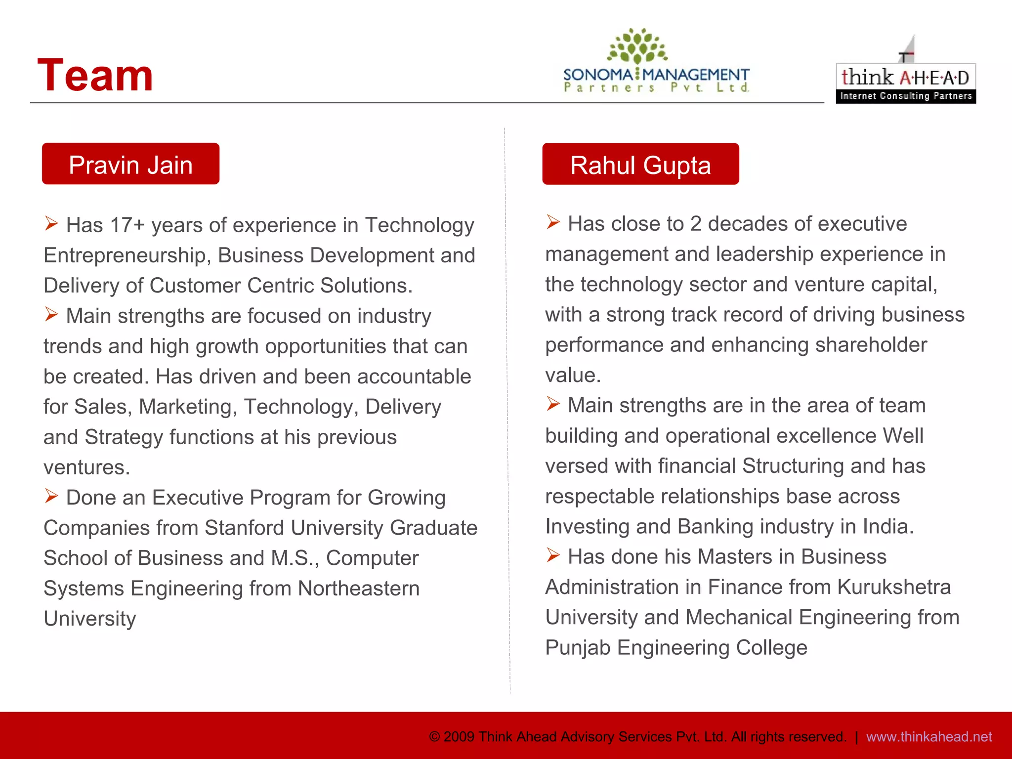 Team  Has 17+ years of experience in Technology Entrepreneurship, Business Development and Delivery of Customer Centric Solutions.  Main strengths are focused on industry trends and high growth opportunities that can be created. Has driven and been accountable for Sales, Marketing, Technology, Delivery and Strategy functions at his previous ventures.  Done an Executive Program for Growing Companies from Stanford University Graduate School of Business and M.S., Computer Systems Engineering from Northeastern University Has close to 2 decades of executive management and leadership experience in the technology sector and venture capital, with a strong track record of driving business performance and enhancing shareholder value. Main strengths are in the area of team building and operational excellence Well versed with financial Structuring and has respectable relationships base across Investing and Banking industry in India. Has done his Masters in Business Administration in Finance from Kurukshetra University and Mechanical Engineering from Punjab Engineering College Pravin Jain Rahul Gupta 