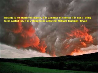 Destiny is no matter of chance. It is a matter of choice: It is not a  thing to be waited for, it is a thing to be achieved. William Jennings  Bryan 