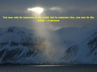 You may only be someone in the world, but to someone else, you may be the world. ----Unknown