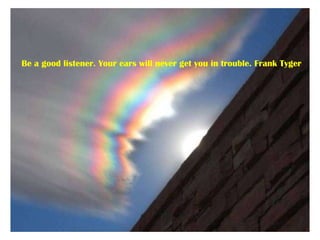 Be a good listener. Your ears will never get you in trouble. Frank Tyger