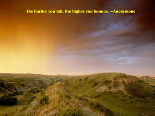 The harder you fall, the higher you bounce. ---Anonymous