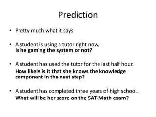 PredictionPretty much what it saysA student is using a tutor right now.Is he gaming the system or not?A student has used the tutor for the last half hour.	How likely is it that she knows the knowledge component in the next step?A student has completed three years of high school.	What will be her score on the SAT-Math exam?