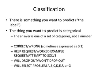 ClassificationThere is something you want to predict (“the label”)The thing you want to predict is categoricalThe answer is one of a set of categories, not a numberCORRECT/WRONG (sometimes expressed as 0,1)HELP REQUEST/WORKED EXAMPLE REQUEST/ATTEMPT TO SOLVEWILL DROP OUT/WON’T DROP OUTWILL SELECT PROBLEM A,B,C,D,E,F, or G