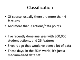 ClassificationOf course, usually there are more than 4 featuresAnd more than 7 actions/data pointsI’ve recently done analyses with 800,000 student actions, and 26 features5 years ago that would’ve been a lot of dataThese days, in the EDM world, it’s just a medium-sized data set