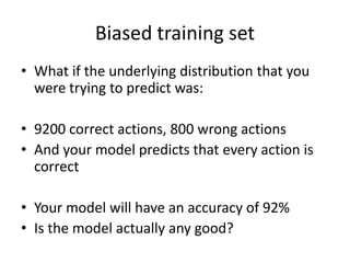 Biased training setWhat if the underlying distribution that you were trying to predict was:9200 correct actions, 800 wrong actionsAnd your model predicts that every action is correctYour model will have an accuracy of 92%Is the model actually any good?