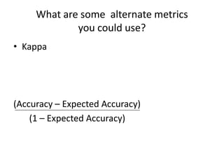 What are some  alternate metrics you could use?Kappa(Accuracy – Expected Accuracy)        (1 – Expected Accuracy)
