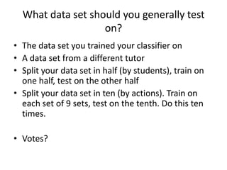 What data set should you generally test on?The data set you trained your classifier onA data set from a different tutorSplit your data set in half (by students), train on one half, test on the other halfSplit your data set in ten (by actions). Train on each set of 9 sets, test on the tenth. Do this ten times. Votes?