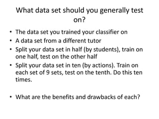 What data set should you generally test on?The data set you trained your classifier onA data set from a different tutorSplit your data set in half (by students), train on one half, test on the other halfSplit your data set in ten (by actions). Train on each set of 9 sets, test on the tenth. Do this ten times. What are the benefits and drawbacks of each?