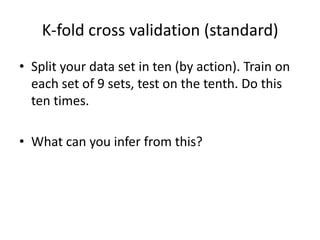 K-fold cross validation (standard)Split your data set in ten (by action). Train on each set of 9 sets, test on the tenth. Do this ten times. What can you infer from this?