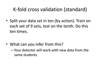 K-fold cross validation (standard)Split your data set in ten (by action). Train on each set of 9 sets, test on the tenth. Do this ten times. What can you infer from this?Your detector will work with new data from the same students