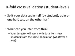 K-fold cross validation (student-level)Split your data set in half (by student), train on one half, test on the other halfWhat can you infer from this?Your detector will work with data from new students from the same population (whatever it was)