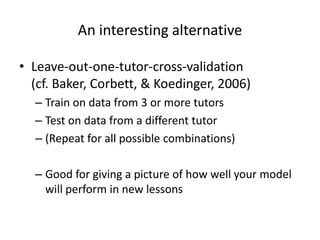 An interesting alternativeLeave-out-one-tutor-cross-validation (cf. Baker, Corbett, & Koedinger, 2006)Train on data from 3 or more tutorsTest on data from a different tutor(Repeat for all possible combinations)Good for giving a picture of how well your model will perform in new lessons