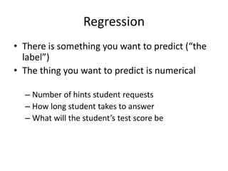 RegressionThere is something you want to predict (“the label”)The thing you want to predict is numericalNumber of hints student requestsHow long student takes to answerWhat will the student’s test score be