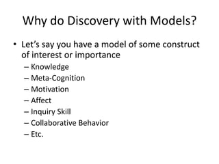 Why do Discovery with Models?Let’s say you have a model of some construct of interest or importanceKnowledgeMeta-CognitionMotivationAffectInquiry SkillCollaborative BehaviorEtc.