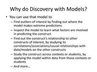 Why do Discovery with Models?You can use that model toFind outliers of interest by finding out where the model makes extreme predictionsInspect the model to learn what factors are involved in predicting the constructFind out the construct’s relationship to other constructs of interest, by studying its correlations/associations/causal relationships with data/models on the other constructsStudy the construct across contexts or students, by applying the model within data from those contexts or studentsAnd more…