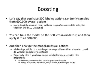 BoostingLet’s say that you have 300 labeled actions randomly sampled from 600,000 overall actions Not a terribly unusual case, in these days of massive data sets, like those in the PSLC DataShopYou can train the model on the 300, cross-validate it, and then apply it to all 600,000And then analyze the model across all actionsMakes it possible to study larger-scale problems than a human could do without computer assistanceEspecially nice if you have some unlabeled data set with nice propertiesFor example, additional data such as questionnaire data(cf. Baker, Walonoski, Heffernan, Roll, Corbett, & Koedinger, 2008)