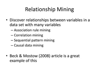 Relationship MiningDiscover relationships between variables in a data set with many variablesAssociation rule miningCorrelation miningSequential pattern miningCausal data miningBeck & Mostow (2008) article is a great example of this