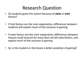 Research QuestionDo students game the system because of state or trait factors?If trait factors are the main explanation, differences between students will explain much of the variance in gamingIf state factors are the main explanation, differences between lessons could account for many (but not all) state factors, and explain much of the variance in gamingSo: is the student or the lesson a better predictor of gaming?