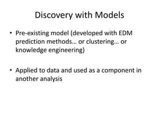 Discovery with ModelsPre-existing model (developed with EDM prediction methods… or clustering… or knowledge engineering)Applied to data and used as a component in another analysis