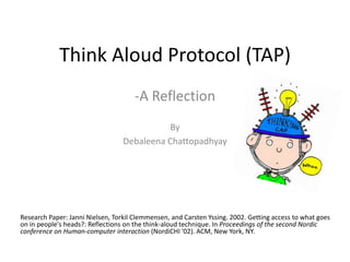 Think Aloud Protocol (TAP)
                                      -A Reflection
                                             By
                                  Debaleena Chattopadhyay




Research Paper: Janni Nielsen, Torkil Clemmensen, and Carsten Yssing. 2002. Getting access to what goes
on in people's heads?: Reflections on the think-aloud technique. In Proceedings of the second Nordic
conference on Human-computer interaction (NordiCHI '02). ACM, New York, NY.
 