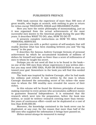 PUBLISHER’S PREFACE

      THIS book conveys the experience of more than 500 men of
great wealth, who began at scratch, with nothing to give in return
for riches except THOUGHTS, IDEAS and ORGANIZED PLANS.
      Here you have the entire philosophy of moneymaking, just as
it was organized from the actual achievements of the most
successful men known to the American people during the past fifty
years. It describes WHAT TO DO, also, HOW TO DO IT!
      It presents complete instructions on HOW TO SELL YOUR
PERSONAL SERVICES.
      It provides you with a perfect system of self-analysis that will
readily disclose what has been standing between you and “the big
money” in the past.
      It describes the famous Andrew Carnegie formula of personal
achievement by which he accumulated hundreds of millions of
dollars for himself and made no fewer than a score of millionaires of
men to whom he taught his secret.
      Perhaps you do not need all that is to be found in the book—
no one of the 500 men from whose experiences it was written did—
but you may need ONE IDEA, PLAN OR SUGGESTION to start you
toward your goal. Somewhere in the book you will find this needed
stimulus.
      The book was inspired by Andrew Carnegie, after he had made
his millions and retired. It was written by the man to whom
Carnegie disclosed the astounding secret of his riches—the same
man to whom the 500 wealthy men revealed the source of their
riches.
      In this volume will be found the thirteen principles of money-
making essential to every person who accumulates sufficient money
to guarantee financial independence. It is estimated that the
research which went into the preparation, before the book was
written, or could be written—research covering more than twenty-
five years of continuous effort—could not be duplicated at a cost of
less than $100,000.00.
      Moreover, the knowledge contained in the book never can be
duplicated, at any cost, for the reason that more than half of the
500 men who supplied the information it brings have passed on.
      Riches cannot always be measured in money!
                                  10
 