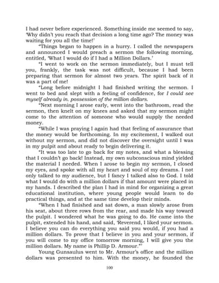I had never before experienced. Something inside me seemed to say,
‘Why didn’t you reach that decision a long time ago? The money was
waiting for you all the time!’
      “Things began to happen in a hurry. I called the newspapers
and announced I would preach a sermon the following morning,
entitled, ‘What I would do if I had a Million Dollars.’
      “I went to work on the sermon immediately, but I must tell
you, frankly, the task was not difficult, because I had been
preparing that sermon for almost two years. The spirit back of it
was a part of me!
      “Long before midnight I had finished writing the sermon. I
went to bed and slept with a feeling of confidence, for I could see
myself already in. possession of the million dollars.
      “Next morning I arose early, went into the bathroom, read the
sermon, then knelt on my knees and asked that my sermon might
come to the attention of someone who would supply the needed
money.
      “While I was praying I again had that feeling of assurance that
the money would be forthcoming. In my excitement, I walked out
without my sermon, and did not discover the oversight until I was
in my pulpit and about ready to begin delivering it.
      “It was too late to go back for my notes, and what a blessing
that I couldn’t go back! Instead, my own subconscious mind yielded
the material I needed. When I arose to begin my sermon, I closed
my eyes, and spoke with all my heart and soul of my dreams. I not
only talked to my audience, but I fancy I talked also to God. I told
what I would do with a million dollars if that amount were placed in
my hands. I described the plan I had in mind for organizing a great
educational institution, where young people would learn to do
practical things, and at the same time develop their minds.
      “When I had finished and sat down, a man slowly arose from
his seat, about three rows from the rear, and made his way toward
the pulpit. I wondered what he was going to do. He came into the
pulpit, extended his hand, and said, ‘Reverend, I liked your sermon.
I believe you can do everything you said you would, if you had a
million dollars. To prove that I believe in you and your sermon, if
you will come to my office tomorrow morning, I will give you the
million dollars. My name is Phillip D. Armour.”’
      Young Gunsaulus went to Mr. Armour’s office and the million
dollars was presented to him. With the money, he founded the
                                 100
 