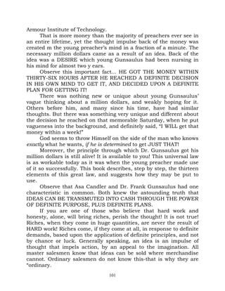 Armour Institute of Technology.
       That is more money than the majority of preachers ever see in
an entire lifetime, yet the thought impulse back of the money was
created m the young preacher’s mind in a fraction of a minute. The
necessary million dollars came as a result of an idea. Back of the
idea was a DESIRE which young Gunsaulus had been nursing in
his mind for almost two y ears.
       Observe this important fact... HE GOT THE MONEY WITHIN
THIRTY-SIX HOURS AFTER HE REACHED A DEFINITE DECISION
IN HIS OWN MIND TO GET IT, AND DECIDED UPON A DEFINITE
PLAN FOR GETTING IT!
       There was nothing new or unique about young Gunsaulus’
vague thinking about a million dollars, and weakly hoping for it.
Others before him, and many since his time, have had similar
thoughts. But there was something very unique and different about
the decision he reached on that memorable Saturday, when he put
vagueness into the background, and definitely said, “I WILL get that
money within a week!”
       God seems to throw Himself on the side of the man who knows
exactly what he wants, if he is determined to get JUST THAT!
       Moreover, the principle through which Dr. Gunsaulus got his
million dollars is still alive! It is available to you! This universal law
is as workable today as it was when the young preacher made use
of it so successfully. This book describes, step by step, the thirteen
elements of this great law, and suggests how they may be put to
use.
       Observe that Asa Candler and Dr. Frank Gunsaulus had one
characteristic in common. Both knew the astounding truth that
IDEAS CAN BE TRANSMUTED INTO CASH THROUGH THE POWER
OF DEFINITE PURPOSE, PLUS DEFINITE PLANS.
       If you are one of those who believe that hard work and
honesty, alone, will bring riches, perish the thought! It is not true!
Riches, when they come in huge quantities, are never the result of
HARD work! Riches come, if they come at all, in response to definite
demands, based upon the application of definite principles, and not
by chance or luck. Generally speaking, an idea is an impulse of
thought that impels action, by an appeal to the imagination. All
master salesmen know that ideas can be sold where merchandise
cannot. Ordinary salesmen do not know this-that is why they are
“ordinary.
                                   101
 