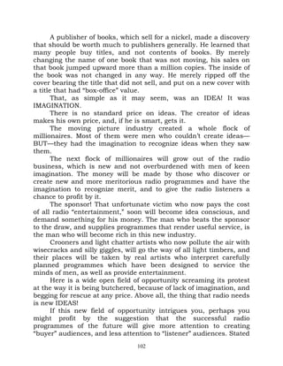 A publisher of books, which sell for a nickel, made a discovery
that should be worth much to publishers generally. He learned that
many people buy titles, and not contents of books. By merely
changing the name of one book that was not moving, his sales on
that book jumped upward more than a million copies. The inside of
the book was not changed in any way. He merely ripped off the
cover bearing the title that did not sell, and put on a new cover with
a title that had “box-office” value.
       That, as simple as it may seem, was an IDEA! It was
IMAGINATION.
       There is no standard price on ideas. The creator of ideas
makes his own price, and, if he is smart, gets it.
       The moving picture industry created a whole flock of
millionaires. Most of them were men who couldn’t create ideas—
BUT—they had the imagination to recognize ideas when they saw
them.
       The next flock of millionaires will grow out of the radio
business, which is new and not overburdened with men of keen
imagination. The money will be made by those who discover or
create new and more meritorious radio programmes and have the
imagination to recognize merit, and to give the radio listeners a
chance to profit by it.
       The sponsor! That unfortunate victim who now pays the cost
of all radio “entertainment,” soon will become idea conscious, and
demand something for his money. The man who beats the sponsor
to the draw, and supplies programmes that render useful service, is
the man who will become rich in this new industry.
       Crooners and light chatter artists who now pollute the air with
wisecracks and silly giggles, will go the way of all light timbers, and
their places will be taken by real artists who interpret carefully
planned programmes which have been designed to service the
minds of men, as well as provide entertainment.
       Here is a wide open field of opportunity screaming its protest
at the way it is being butchered, because of lack of imagination, and
begging for rescue at any price. Above all, the thing that radio needs
is new IDEAS!
       If this new field of opportunity intrigues you, perhaps you
might profit by the suggestion that the successful radio
programmes of the future will give more attention to creating
“buyer” audiences, and less attention to “listener” audiences. Stated
                                  102
 