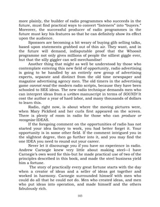 more plainly, the builder of radio programmes who succeeds in the
future, must find practical ways to convert “listeners” into “buyers.”
Moreover, the successful producer of radio programmes in the
future must key his features so that he can definitely show its effect
upon the audience.
      Sponsors are becoming a bit weary of buying glib selling talks,
based upon statements grabbed out of thin air. They want, and in
the future will demand, indisputable proof that the Whoosit
programme not only gives millions of people the silliest giggle ever,
but that the silly giggler can sell merchandise!
      Another thing that might as well be understood by those who
contemplate entering this new field of opportunity, radio advertising
is going to be handled by an entirely new group of advertising
experts, separate and distinct from the old time newspaper and
magazine advertising agency men. The old timers in the advertising
game cannot read the modern radio scripts, because they have been
schooled to SEE ideas. The new radio technique demands men who
can interpret ideas from a written manuscript in terms of SOUND! It
cost the author a year of hard labor, and many thousands of dollars
to learn this.
      Radio, right now, is about where the moving pictures were,
when Mary Pickford and her curls first appeared on the screen.
There is plenty of room in radio for those who can produce or
recognize IDEAS.
      If the foregoing comment on the opportunities of radio has not
started your idea factory to work, you had better forget it. Your
opportunity is in some other field. If the comment intrigued you in
the slightest degree, then go further into it, and you may find the
one IDEA you need to round out your career.
      Never let it discourage you if you have no experience in radio.
Andrew Carnegie knew very little about making steel—I have
Carnegie’s own word for this-but he made practical use of two of the
principles described in this book, and made the steel business yield
him a fortune.
       The story of practically every great fortune starts with the day
when a creator of ideas and a seller of ideas got together and
worked in harmony. Carnegie surrounded himself with men who
could do all that he could not do. Men who created ideas, and men
who put ideas into operation, and made himself and the others
fabulously rich.
                                  103
 