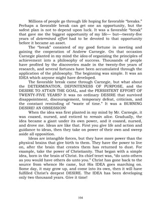 Millions of people go through life hoping for favorable “breaks.”
Perhaps a favorable break can get one an opportunity, but the
safest plan is not to depend upon luck. It was a favorable “break”
that gave me the biggest opportunity of my life— but—twenty-five
years of determined effort had to be devoted to that opportunity
before it became an asset.
       The “break” consisted of my good fortune in meeting and
gaining the cooperation of Andrew Carnegie. On that occasion
Carnegie planted in my mind the idea of organizing the principles of
achievement into a philosophy of success. Thousands of people
have profited by the discoveries made in the twenty-five years of
research, and several fortunes have been accumulated through the
application of the philosophy. The beginning was simple. It was an
IDEA which anyone might have developed.
       The favorable break came through Carnegie, but what about
the DETERMINATION, DEFINITENESS OF PURPOSE, and the
DESIRE TO ATTAIN THE GOAL, and the PERSISTENT EFFORT OF
TWENTY-FIVE YEARS? It was no ordinary DESIRE that survived
disappointment, discouragement, temporary defeat, criticism, and
the constant reminding of “waste of time.” It was a BURNING
DESIRE! AN OBSESSION!
       When the idea was first planted in my mind by Mr. Carnegie, it
was coaxed, nursed, and enticed to remain alive. Gradually, the
idea became a giant under its own power, and it coaxed, nursed,
and drove me. Ideas are like that. First you give life and action and
guidance to ideas, then they take on power of their own and sweep
aside all opposition.
       Ideas are intangible forces, but they have more power than the
physical brains that give birth to them. They have the power to live
on, after the brain that creates them has returned to dust. For
example, take the power of Christianity. That began with a simple
idea, born in the brain of Christ. Its chief tenet was, “do unto others
as you would have others do unto you.” Christ has gone back to the
source from whence He came, but His IDEA goes marching on.
Some day, it may grow up, and come into its own, then it will have
fulfilled Christ’s deepest DESIRE. The IDEA has been developing
only two thousand years. Give it time!




                                  104
 