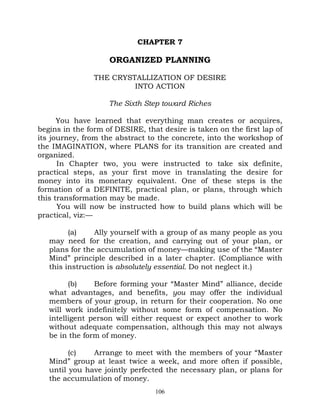 CHAPTER 7

                    ORGANIZED PLANNING

                THE CRYSTALLIZATION OF DESIRE
                         INTO ACTION

                    The Sixth Step toward Riches

      You have learned that everything man creates or acquires,
begins in the form of DESIRE, that desire is taken on the first lap of
its journey, from the abstract to the concrete, into the workshop of
the IMAGINATION, where PLANS for its transition are created and
organized.
      In Chapter two, you were instructed to take six definite,
practical steps, as your first move in translating the desire for
money into its monetary equivalent. One of these steps is the
formation of a DEFINITE, practical plan, or plans, through which
this transformation may be made.
      You will now be instructed how to build plans which will be
practical, viz:—

         (a)    Ally yourself with a group of as many people as you
   may need for the creation, and carrying out of your plan, or
   plans for the accumulation of money—making use of the “Master
   Mind” principle described in a later chapter. (Compliance with
   this instruction is absolutely essential. Do not neglect it.)

         (b)    Before forming your “Master Mind” alliance, decide
   what advantages, and benefits, you may offer the individual
   members of your group, in return for their cooperation. No one
   will work indefinitely without some form of compensation. No
   intelligent person will either request or expect another to work
   without adequate compensation, although this may not always
   be in the form of money.

         (c)   Arrange to meet with the members of your “Master
   Mind” group at least twice a week, and more often if possible,
   until you have jointly perfected the necessary plan, or plans for
   the accumulation of money.
                                 106
 