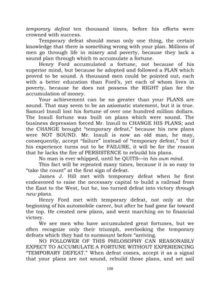 temporary defeat ten thousand times, before his efforts were
crowned with success.
      Temporary defeat should mean only one thing, the certain
knowledge that there is something wrong with your plan. Millions of
men go through life in misery and poverty, because they lack a
sound plan through which to accumulate a fortune.
      Henry Ford accumulated a fortune, not because of his
superior mind, but because he adopted and followed a PLAN which
proved to be sound. A thousand men could be pointed out, each
with a better education than Ford’s, yet each of whom lives in
poverty, because he does not possess the RIGHT plan for the
accumulation of money.
      Your achievement can be no greater than your PLANS are
sound. That may seem to be an axiomatic statement, but it is true.
Samuel Insull lost his fortune of over one hundred million dollars.
The Insull fortune was built on plans which were sound. The
business depression forced Mr. Insull to CHANGE HIS PLANS; and
the CHANGE brought “temporary defeat,” because his new plans
were NOT SOUND. Mr. Insull is now an old man, he may,
consequently, accept “failure” instead of “temporary defeat,” but if
his experience turns out to be FAILURE, it will be for the reason
that he lacks the fire of PERSISTENCE to rebuild his plans.
      No man is ever whipped, until he QUITS—in his own mind.
      This fact will be repeated many times, because it is so easy to
“take the count” at the first sign of defeat.
      James J. Hill met with temporary defeat when he first
endeavored to raise the necessary capital to build a railroad from
the East to the West, but he, too turned defeat into victory through
new plans.
      Henry Ford met with temporary defeat, not only at the
beginning of his automobile career, but after he had gone far toward
the top. He created new plans, and went marching on to financial
victory.
      We see men who have accumulated great fortunes, but we
often recognize only their triumph, overlooking the temporary
defeats which they had to surmount before “arriving.
      NO FOLLOWER OF THIS PHILOSOPHY CAN REASONABLY
EXPECT TO ACCUMULATE A FORTUNE WITHOUT EXPERIENCING
“TEMPORARY DEFEAT.” When defeat comes, accept it as a signal
that your plans are not sound, rebuild those plans, and set sail
                                 108
 