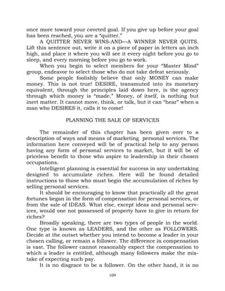 once more toward your coveted goal. If you give up before your goal
has been reached, you are a “quitter.”
      A QUITTER NEVER WINS-AND—A WINNER NEVER QUITS.
Lift this sentence out, write it on a piece of paper in letters an inch
high, and place it where you will see it every night before you go to
sleep, and every morning before you go to work.
      When you begin to select members for your “Master Mind”
group, endeavor to select those who do not take defeat seriously.
      Some people foolishly believe that only MONEY can make
money. This is not true! DESIRE, transmuted into its monetary
equivalent, through the principles laid down here, is the agency
through which money is “made.” Money, of itself, is nothing but
inert matter. It cannot move, think, or talk, but it can “hear” when a
man who DESIRES it, calls it to come!

                PLANNING THE SALE OF SERVICES

      The remainder of this chapter has been given over to a
description of ways and means of marketing personal services. The
information here conveyed will be of practical help to any person
having any form of personal services to market, but it will be of
priceless benefit to those who aspire to leadership in their chosen
occupations.
      Intelligent planning is essential for success in any undertaking
designed to accumulate riches. Here will be found detailed
instructions to those who must begin the accumulation of riches by
selling personal services.
      It should be encouraging to know that practically all the great
fortunes began in the form of compensation for personal services, or
from the sale of IDEAS. What else, except ideas and personal serv-
ices, would one not possessed of property have to give in return for
riches?
      Broadly speaking, there are two types of people in the world.
One type is known as LEADERS, and the other as FOLLOWERS.
Decide at the outset whether you intend to become a leader in your
chosen calling, or remain a follower. The difference in compensation
is vast. The follower cannot reasonably expect the compensation to
which a leader is entitled, although many followers make the mis-
take of expecting such pay.
      It is no disgrace to be a follower. On the other hand, it is no
                                  109
 