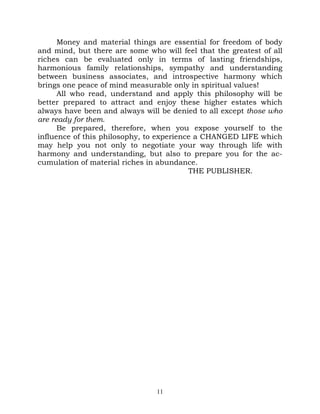 Money and material things are essential for freedom of body
and mind, but there are some who will feel that the greatest of all
riches can be evaluated only in terms of lasting friendships,
harmonious family relationships, sympathy and understanding
between business associates, and introspective harmony which
brings one peace of mind measurable only in spiritual values!
      All who read, understand and apply this philosophy will be
better prepared to attract and enjoy these higher estates which
always have been and always will be denied to all except those who
are ready for them.
      Be prepared, therefore, when you expose yourself to the
influence of this philosophy, to experience a CHANGED LIFE which
may help you not only to negotiate your way through life with
harmony and understanding, but also to prepare you for the ac-
cumulation of material riches in abundance.
                                          THE PUBLISHER.




                                11
 