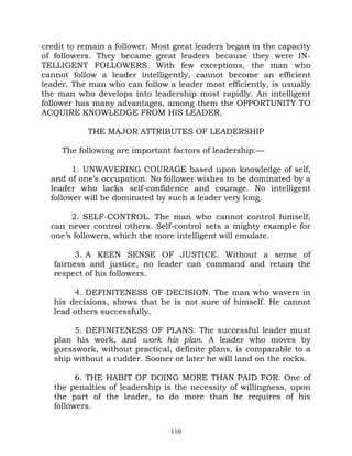 credit to remain a follower. Most great leaders began in the capacity
of followers. They became great leaders because they were IN-
TELLIGENT FOLLOWERS. With few exceptions, the man who
cannot follow a leader intelligently, cannot become an efficient
leader. The man who can follow a leader most efficiently, is usually
the man who develops into leadership most rapidly. An intelligent
follower has many advantages, among them the OPPORTUNITY TO
ACQUIRE KNOWLEDGE FROM HIS LEADER.

           THE MAJOR ATTRIBUTES OF LEADERSHIP

     The following are important factors of leadership:—

        1. UNWAVERING COURAGE based upon knowledge of self,
  and of one’s occupation. No follower wishes to be dominated by a
  leader who lacks self-confidence and courage. No intelligent
  follower will be dominated by such a leader very long.

       2. SELF-CONTROL. The man who cannot control himself,
  can never control others. Self-control sets a mighty example for
  one’s followers, which the more intelligent will emulate.

        3. A KEEN SENSE OF JUSTICE. Without a sense of
   fairness and justice, no leader can command and retain the
   respect of his followers.

        4. DEFINITENESS OF DECISION. The man who wavers in
   his decisions, shows that he is not sure of himself. He cannot
   lead others successfully.

        5. DEFINITENESS OF PLANS. The successful leader must
   plan his work, and work his plan. A leader who moves by
   guesswork, without practical, definite plans, is comparable to a
   ship without a rudder. Sooner or later he will land on the rocks.

         6. THE HABIT OF DOING MORE THAN PAID FOR. One of
   the penalties of leadership is the necessity of willingness, upon
   the part of the leader, to do more than he requires of his
   followers.


                                 110
 
