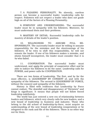 7. A PLEASING PERSONALITY. No slovenly, careless
   person can become a successful leader. Leadership calls for
   respect. Followers will not respect a leader who does not grade
   high on all of the factors of a Pleasing Personality.

        8. SYMPATHY AND UNDERSTANDING. The successful
   leader must be in sympathy with his followers. Moreover, he
   must understand them and their problems.

       9. MASTERY OF DETAIL. Successful leadership calls for
   mastery of details of the leader’s position.

         10.    WILLINGNESS        TO     ASSUME       FULL     RE-
   SPONSIBILITY. The successful leader must be willing to assume
   responsibility for the mistakes and the shortcomings of his
   followers. If he tries to shift this responsibility, he will not
   remain the leader. If one of his followers makes a mistake, and
   shows himself incompetent, the leader must consider that it is
   he who failed.

        11.    COOPERATION. The successful leader must
   understand, and apply the principle of cooperative effort and be
   able to induce his followers to do the same. Leadership calls for
   POWER, and power calls for COOPERATION.

      There are two forms of Leadership. The first, and by far the
most effective, is LEADERSHIP BY CONSENT of, and with the
sympathy of the followers. The second is LEADERSHIP BY FORCE,
without the consent and sympathy of the followers.
      History is filled with evidences that Leadership by Force
cannot endure. The downfall and disappearance of “Dictators” and
kings is significant. It means that people will not follow forced
leadership indefinitely.
      The world has just entered a new era of relationship between
leaders and followers, which very clearly calls for new leaders, and a
new brand of leadership in business and industry. Those who
belong to the old school of leadership-by-force, must acquire an
understanding of the new brand of leadership (cooperation) or be
relegated to the rank and file of the followers. There is no other way
out for them.
                                 111
 