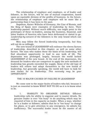 The relationship of employer and employee, or of leader and
follower, in the future, will be one of mutual cooperation, based
upon an equitable division of the profits of business. In the future,
the relationship of employer and employee will be more like a
partnership than it has been in the past.
      Napoleon, Kaiser Wilhelm of Germany, the Czar of Russia, and
the King of Spain were examples of leadership by force. Their
leadership passed. Without much difficulty, one might point to the
prototypes of these ex-leaders, among the business, financial, and
labor leaders of America who have been dethroned or slated to go.
Leadership-by-consent of the followers is the only brand which can
endure!
      Men may follow the forced leadership temporarily, but they
will not do so willingly.
      The new brand of LEADERSHIP will embrace the eleven factors
of leadership, described in this chapter, as well as some other
factors. The man who makes these the basis of his leadership, will
find abundant opportunity to lead in any walk of life. The
depression was prolonged, largely, because the world lacked
LEADERSHIP of the new brand. At the end of the depression, the
demand for leaders who are competent to apply the new methods of
leadership has greatly exceeded the supply. Some of the old type of
leaders will reform and adapt themselves to the new brand of
leadership, but generally speaking, the world will have to look for
new timber for its leadership. This necessity may be your
OPPORTUNITY!

      THE 10 MAJOR CAUSES OF FAILURE IN LEADERSHIP

      We come now to the major faults of leaders who fail, because it
is just as essential to know WHAT NOT TO DO as it is to know what
to do.

         1.     INABILITY TO ORGANIZE DETAILS. Efficient
   leadership calls for ability to organize and to master details. No
   genuine leader is ever “too busy” to do anything which may be
   required of him in his capacity as leader. When a man, whether
   he is a leader or follower, admits that he is “too busy” to change
   his plans, or to give attention to any emergency, he admits his
   inefficiency. The successful leader must be the master of all
                                 112
 