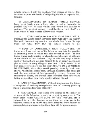 details connected with his position. That means, of course, that
 he must acquire the habit of relegating details to capable lieu-
 tenants.

      2. UNWILLINGNESS TO RENDER HUMBLE SERVICE.
 Truly great leaders are willing, when occasion demands, to
 perform any sort of labor which they would ask another to
 perform. “The greatest among ye shall be the servant of all” is a
 truth which all able leaders observe and respect.

     3.     EXPECTATION OF PAY FOR WHAT THEY “KNOW”
 INSTEAD OF WHAT THEY DO WITH THAT WHICH THEY KNOW.
 The world does not pay men for that which they “know.” It pays
 them for what they DO, or induce others to do.

        4. FEAR OF COMPETITION FROM FOLLOWERS. The
 leader who fears that one of his followers may take his position
 is practically sure to realize that fear sooner or later. The able
 leader trains understudies to whom he may delegate, at will, any
 of the details of his position. Only in this way may a leader
 multiply himself and prepare himself to be at many places, and
 give attention to many things at one time. It is an eternal truth
 that men receive more pay for their ABILITY TO GET OTHERS
 TO PERFORM, than they could possibly earn by their own
 efforts. An efficient leader may, through his knowledge of his job
 and the magnetism of his personality, greatly increase the
 efficiency of others, and induce them to render more service and
 better service than they could render without his aid.

     5. LACK OF IMAGINATION. Without imagination, the leader
is incapable of meeting emergencies, and of creating plans by
which to guide his followers efficiently.

      6. SELFISHNESS. The leader who claims all the honor for
the work of his followers, is sure to be met by resentment. The
really great leader CLAIMS NONE OF THE HONORS. He is
contented to see the honors, when there are any, go to his
followers, because he knows that most men will work harder for
commendation and recognition than they will for money alone.


                               113
 