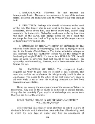 7. INTEMPERANCE. Followers do not respect an
  intemperate leader. Moreover, intemperance in any of its various
  forms, destroys the endurance and the vitality of all who indulge
  in it.

         8. DISLOYALTY. Perhaps this should have come at the head
  of the list. The leader who is not loyal to his trust, and to his
  associates, those above him, and those below him, cannot long
  maintain his leadership. Disloyalty marks one as being less than
  the dust of the earth, and brings down on one’s head the
  contempt he deserves. Lack of loyalty is one of the major causes
  of failure in every walk of life.

         9. EMPHASIS OF THE “AUTHORITY” OF LEADERSHIP. The
  efficient leader leads by encouraging, and not by trying to instil
  fear in the hearts of his followers. The leader who tries to impress
  his followers with his “authority” comes within the category of
  leadership through FORCE. If a leader is a REAL LEADER, he will
  have no need to advertise that fact except by his conduct—his
  sympathy, understanding, fairness, and a demonstration that he
  knows his job.

       10.      EMPHASIS OF TITLE. The competent leader
  requires no “title” to give him the respect of his followers. The
  man who makes too much over his title generally has little else to
  emphasize. The doors to the office of the real leader are open to
  all who wish to enter, and his working quarters are free from
  formality or ostentation.

     These are among the more common of the causes of failure in
leadership. Any one of these faults is sufficient to induce failure.
Study the list carefully if you aspire to leadership, and make sure
that you are free of these faults.

     SOME FERTILE FIELDS IN WHICH “NEW LEADERSHIP”
                   WILL BE REQUIRED

      Before leaving this chapter, your attention is called to a few of
the fertile fields in which there has been a decline of leadership, and
in which the new type of leader may find an abundance of
                                  114
 