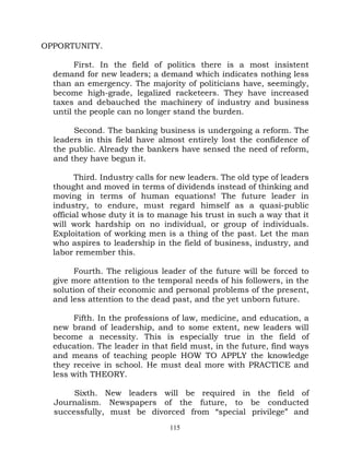 OPPORTUNITY.

        First. In the field of politics there is a most insistent
  demand for new leaders; a demand which indicates nothing less
  than an emergency. The majority of politicians have, seemingly,
  become high-grade, legalized racketeers. They have increased
  taxes and debauched the machinery of industry and business
  until the people can no longer stand the burden.

       Second. The banking business is undergoing a reform. The
  leaders in this field have almost entirely lost the confidence of
  the public. Already the bankers have sensed the need of reform,
  and they have begun it.

        Third. Industry calls for new leaders. The old type of leaders
  thought and moved in terms of dividends instead of thinking and
  moving in terms of human equations! The future leader in
  industry, to endure, must regard himself as a quasi-public
  official whose duty it is to manage his trust in such a way that it
  will work hardship on no individual, or group of individuals.
  Exploitation of working men is a thing of the past. Let the man
  who aspires to leadership in the field of business, industry, and
  labor remember this.

       Fourth. The religious leader of the future will be forced to
  give more attention to the temporal needs of his followers, in the
  solution of their economic and personal problems of the present,
  and less attention to the dead past, and the yet unborn future.

       Fifth. In the professions of law, medicine, and education, a
  new brand of leadership, and to some extent, new leaders will
  become a necessity. This is especially true in the field of
  education. The leader in that field must, in the future, find ways
  and means of teaching people HOW TO APPLY the knowledge
  they receive in school. He must deal more with PRACTICE and
  less with THEORY.

       Sixth. New leaders will be required in the field of
  Journalism. Newspapers of the future, to be conducted
  successfully, must be divorced from “special privilege” and
                                 115
 