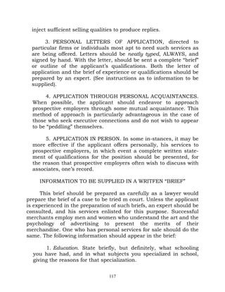 inject sufficient selling qualities to produce replies.

       3. PERSONAL LETTERS OF APPLICATION, directed to
  particular firms or individuals most apt to need such services as
  are being offered. Letters should be neatly typed, ALWAYS, and
  signed by hand. With the letter, should be sent a complete “brief”
  or outline of the applicant’s qualifications. Both the letter of
  application and the brief of experience or qualifications should be
  prepared by an expert. (See instructions as to information to be
  supplied).

        4. APPLICATION THROUGH PERSONAL ACQUAINTANCES.
  When possible, the applicant should endeavor to approach
  prospective employers through some mutual acquaintance. This
  method of approach is particularly advantageous in the case of
  those who seek executive connections and do not wish to appear
  to be “peddling” themselves.

       5. APPLICATION IN PERSON. In some in-stances, it may be
  more effective if the applicant offers personally, his services to
  prospective employers, in which event a complete written state-
  ment of qualifications for the position should be presented, for
  the reason that prospective employers often wish to discuss with
  associates, one’s record.

     INFORMATION TO BE SUPPLIED IN A WRITFEN “BRIEF”

      This brief should be prepared as carefully as a lawyer would
prepare the brief of a case to be tried m court. Unless the applicant
is experienced in the preparation of such briefs, an expert should be
consulted, and his services enlisted for this purpose. Successful
merchants employ men and women who understand the art and the
psychology of advertising to present the merits of their
merchandise. One who has personal services for sale should do the
same. The following information should appear in the brief:

       1. Education. State briefly, but definitely, what schooling
  you have had, and in what subjects you specialized in school,
  giving the reasons for that specialization.


                                   117
 