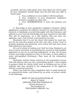 accepted, and you make good, more than likely you will be paid
  for your “probation” period. Make clear the fact that your offer is
  based upon:
            a. Your confidence in your ability to fill the position.
             b. Your confidence in your prospective employer’s
            decision to employ you after trial.
             c. Your DETERMINATION to have the position you
            seek.

      8. Knowledge of your prospective employer’s business. Before
applying for a position, do sufficient research in connection with the
business to familiarize yourself thoroughly with that business, and
indicate in your brief the knowledge you have acquired in this field.
This will be impressive, as it will indicate that you have im-
agination, and a real interest in the position you seek.
      Remember that it is not the lawyer who knows the most law,
but the one who best prepares his case, who wins. If your “case” is
properly prepared and presented, your victory will have been more
than half won at the outset.
      Do not be afraid of making your brief too long. Employers are
just as much interested in purchasing the services of well-qualified
applicants as you are in securing employment. In fact, the success
of most successful employers is due, in the main, to their ability to
select well-qualified lieutenants. They want all the information
available.
      Remember another thing; neatness in the preparation of your
brief will indicate that you are a painstaking person. I have helped
to prepare briefs for clients which were so striking and out of the
ordinary that they resulted in the employment of the applicant
without a personal interview.
      When your brief has been completed, have it neatly bound by
an experienced binder, and lettered by an artist, or printer similar
to the following:

               BRIEF OF THE QUALIFICATIONS OF
                        Robert K. Smith
                APPLYING FOR THE POSITION OF
                      Private Secretary to
                        The President of
                   THE BLANK COMPANY, Inc.
                                 119
 
