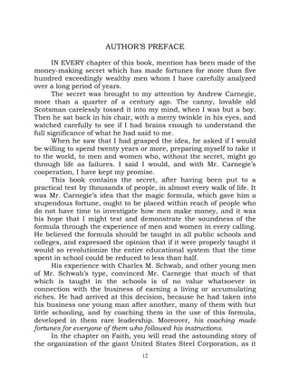 AUTHOR’S PREFACE

       IN EVERY chapter of this book, mention has been made of the
money-making secret which has made fortunes for more than five
hundred exceedingly wealthy men whom I have carefully analyzed
over a long period of years.
       The secret was brought to my attention by Andrew Carnegie,
more than a quarter of a century ago. The canny, lovable old
Scotsman carelessly tossed it into my mind, when I was but a boy.
Then he sat back in his chair, with a merry twinkle in his eyes, and
watched carefully to see if I had brains enough to understand the
full significance of what he had said to me.
       When he saw that I had grasped the idea, he asked if I would
be willing to spend twenty years or more, preparing myself to take it
to the world, to men and women who, without the secret, might go
through life as failures. I said I would, and with Mr. Carnegie’s
cooperation, I have kept my promise.
       This book contains the secret, after having been put to a
practical test by thousands of people, in almost every walk of life. It
was Mr. Carnegie’s idea that the magic formula, which gave him a
stupendous fortune, ought to be placed within reach of people who
do not have time to investigate how men make money, and it was
his hope that I might test and demonstrate the soundness of the
formula through the experience of men and women in every calling.
He believed the formula should be taught in all public schools and
colleges, and expressed the opinion that if it were properly taught it
would so revolutionize the entire educational system that the time
spent in school could be reduced to less than half.
       His experience with Charles M. Schwab, and other young men
of Mr. Schwab’s type, convinced Mr. Carnegie that much of that
which is taught in the schools is of no value whatsoever in
connection with the business of earning a living or accumulating
riches. He had arrived at this decision, because he had taken into
his business one young man after another, many of them with but
little schooling, and by coaching them in the use of this formula,
developed in them rare leadership. Moreover, his coaching made
fortunes for everyone of them who followed his instructions.
       In the chapter on Faith, you will read the astounding story of
the organization of the giant United States Steel Corporation, as it
                                  12
 