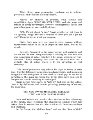 Third. Study your prospective employer, as to policies,
   personnel, and chances of advancement.

       Fourth. By analysis of yourself, your talents and
  capabilities, figure WHAT YOU CAN OFFER, and plan ways and
  means of giving advantages, services, developments, ideas that
  you believe you can successfully deliver.

        Fifth. Forget about “a job.” Forget whether or not there is
   an opening. Forget the usual routine of “have you got a job for
   me?” Concentrate on what you can give.

         Sixth. Once you have your plan in mind, arrange with an
   experienced writer to put it on paper in neat form, and in full
   detail.

        Seventh. Present it to the proper person with authority and
   he will do the rest. Every company is looking for men who can
   give something of value, whether it be ideas, services, or “con-
   nections.” Every company has room for the man who has a
   definite plan of action which is to the advantage of that
   company.

      This line of procedure may take a few days or weeks of extra
time, but the difference in income, in advancement, and in gaining
recognition will save years of hard work at small pay. It has many
advantages, the main one being that it will often save from one to
five years of time in reaching a chosen goal.
      Every person who starts, or “gets in” half way up the ladder,
does so by deliberate and careful planning, (excepting, of course,
the Boss’ son).

           THE NEW WAY OF MARKETING SERVICES
             “JOBS” ARE NOW “PARTNERSHIPS”

     Men and women who market their services to best advantage
in the future, must recognize the stupendous change which has
taken place in connection with the relationship between employer
and employee.
     In the future, the “Golden Rule,” and not the “Rule of Gold”
                                121
 